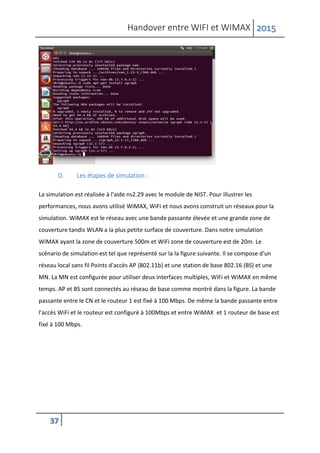 Handover entre WIFI et WIMAX 2015
37
D. Les étapes de simulation :
La simulation est réalisée à l'aide ns2.29 avec le module de NIST. Pour illustrer les
performances, nous avons utilisé WiMAX, WiFi et nous avons construit un réseaux pour la
simulation. WiMAX est le réseau avec une bande passante élevée et une grande zone de
couverture tandis WLAN a la plus petite surface de couverture. Dans notre simulation
WiMAX ayant la zone de couverture 500m et WiFi zone de couverture est de 20m. Le
scénario de simulation est tel que représenté sur la la figure suivante. Il se compose d'un
réseau local sans fil Points d'accès AP (802.11b) et une station de base 802.16 (BS) et une
MN. La MN est configurée pour utiliser deux interfaces multiples, WiFi et WiMAX en même
temps. AP et BS sont connectés au réseau de base comme montré dans la figure. La bande
passante entre le CN et le routeur 1 est fixé à 100 Mbps. De même la bande passante entre
l'accès WiFi et le routeur est configuré à 100Mbps et entre WiMAX et 1 routeur de base est
fixé à 100 Mbps.
 