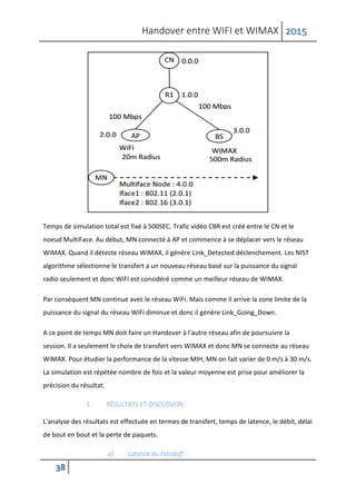 Handover entre WIFI et WIMAX 2015
38
Temps de simulation total est fixé à 500SEC. Trafic vidéo CBR est créé entre le CN et le
noeud MultiFace. Au début, MN connecté à AP et commence à se déplacer vers le réseau
WiMAX. Quand il détecte réseau WiMAX, il génère Link_Detected déclenchement. Les NIST
algorithme sélectionne le transfert a un nouveau réseau basé sur la puissance du signal
radio seulement et donc WiFi est considéré comme un meilleur réseau de WIMAX.
Par conséquent MN continue avec le réseau WiFi. Mais comme il arrive la zone limite de la
puissance du signal du réseau WiFi diminue et donc il génère Link_Going_Down.
A ce point de temps MN doit faire un Handover à l'autre réseau afin de poursuivre la
session. Il a seulement le choix de transfert vers WIMAX et donc MN se connecte au réseau
WiMAX. Pour étudier la performance de la vitesse MIH, MN on fait varier de 0 m/s à 30 m/s.
La simulation est répétée nombre de fois et la valeur moyenne est prise pour améliorer la
précision du résultat.
1. RÉSULTATS ET DISCUSSION :
L'analyse des résultats est effectuée en termes de transfert, temps de latence, le débit, délai
de bout en bout et la perte de paquets.
a) Latance du Handoff :
 