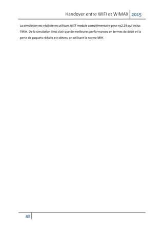 Handover entre WIFI et WIMAX 2015
42
La simulation est réalisée en utilisant NIST module complémentaire pour ns2.29 qui inclus
l’MIH. De la simulation il est clair que de meilleures performances en termes de débit et la
perte de paquets réduits est obtenu en utilisant la norme MIH.
 