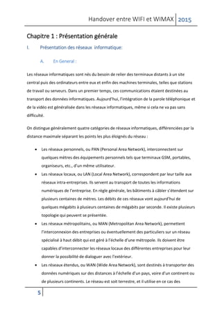 Handover entre WIFI et WIMAX 2015
5
Chapitre 1 : Présentation générale
I. Présentation des réseaux informatique:
A. En General :
Les réseaux informatiques sont nés du besoin de relier des terminaux distants à un site
central puis des ordinateurs entre eux et enfin des machines terminales, telles que stations
de travail ou serveurs. Dans un premier temps, ces communications étaient destinées au
transport des données informatiques. Aujourd’hui, l’intégration de la parole téléphonique et
de la vidéo est généralisée dans les réseaux informatiques, même si cela ne va pas sans
difficulté.
On distingue généralement quatre catégories de réseaux informatiques, différenciées par la
distance maximale séparant les points les plus éloignés du réseau :
 Les réseaux personnels, ou PAN (Personal Area Network), interconnectent sur
quelques mètres des équipements personnels tels que terminaux GSM, portables,
organiseurs, etc., d’un même utilisateur.
 Les réseaux locaux, ou LAN (Local Area Network), correspondent par leur taille aux
réseaux intra-entreprises. Ils servent au transport de toutes les informations
numériques de l’entreprise. En règle générale, les bâtiments à câbler s’étendent sur
plusieurs centaines de mètres. Les débits de ces réseaux vont aujourd’hui de
quelques mégabits à plusieurs centaines de mégabits par seconde. Il existe plusieurs
topologie qui peuvent se présentée.
 Les réseaux métropolitains, ou MAN (Metropolitan Area Network), permettent
l’interconnexion des entreprises ou éventuellement des particuliers sur un réseau
spécialisé à haut débit qui est géré à l’échelle d’une métropole. Ils doivent être
capables d’interconnecter les réseaux locaux des différentes entreprises pour leur
donner la possibilité de dialoguer avec l’extérieur.
 Les réseaux étendus, ou WAN (Wide Area Network), sont destinés à transporter des
données numériques sur des distances à l’échelle d’un pays, voire d’un continent ou
de plusieurs continents. Le réseau est soit terrestre, et il utilise en ce cas des
 