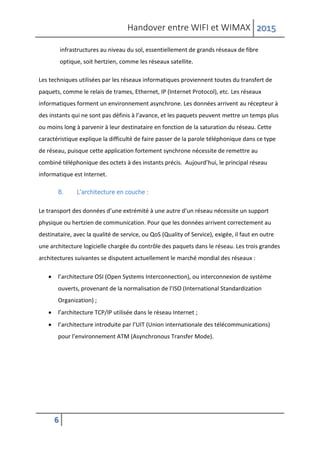 Handover entre WIFI et WIMAX 2015
6
infrastructures au niveau du sol, essentiellement de grands réseaux de fibre
optique, soit hertzien, comme les réseaux satellite.
Les techniques utilisées par les réseaux informatiques proviennent toutes du transfert de
paquets, comme le relais de trames, Ethernet, IP (Internet Protocol), etc. Les réseaux
informatiques forment un environnement asynchrone. Les données arrivent au récepteur à
des instants qui ne sont pas définis à l’avance, et les paquets peuvent mettre un temps plus
ou moins long à parvenir à leur destinataire en fonction de la saturation du réseau. Cette
caractéristique explique la difficulté de faire passer de la parole téléphonique dans ce type
de réseau, puisque cette application fortement synchrone nécessite de remettre au
combiné téléphonique des octets à des instants précis. Aujourd’hui, le principal réseau
informatique est Internet.
B. L’architecture en couche :
Le transport des données d’une extrémité à une autre d’un réseau nécessite un support
physique ou hertzien de communication. Pour que les données arrivent correctement au
destinataire, avec la qualité de service, ou QoS (Quality of Service), exigée, il faut en outre
une architecture logicielle chargée du contrôle des paquets dans le réseau. Les trois grandes
architectures suivantes se disputent actuellement le marché mondial des réseaux :
 l’architecture OSI (Open Systems Interconnection), ou interconnexion de système
ouverts, provenant de la normalisation de l’ISO (International Standardization
Organization) ;
 l’architecture TCP/IP utilisée dans le réseau Internet ;
 l’architecture introduite par l’UIT (Union internationale des télécommunications)
pour l’environnement ATM (Asynchronous Transfer Mode).
 