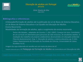 Educação de adultos em Portugal
percurso
Sónia Teixeira da Silva
maio 2013
É absolutamente permitido o uso do presente trabalho, desde que mencionada a sua origem.
trabalho original produzido com as ferramentas: PowerPoint 2010 (visualização eficaz nesta versão), Paint 6.1, Gimp 2
A Educação/formação de adultos até à publicação da Lei de Bases do Sistema Educativo.
Lei de Bases do Sistema Educativo e Lei-Quadro da Educação de Adultos.
Ensino Recorrente.
Modalidades de formação de adultos, após o surgimento do ensino recorrente.
Textos não datados, adaptados de Courela, C. (Ed). (2007). Começar de novo: Contributos
de um currículo em alternativa para percursos de vida inclusivos, de estudantes adultos. A
mediação dos trabalhos de projecto colaborativos desenvolvidos em educação ambiental.
[Tese de doutoramento]. (Cap. 1- Educação de adultos e sistema educativo, pp. 9-142).
Lisboa: Departamento de Educação da Faculdade de Ciências, Universidade de Lisboa.
Acedidos na UC.
imagem da capa elaborada em wordle.net com texto do plano da UC
Trabalho elaborado para a UC Pedagogia da Formação de Adultos da Licenciatura em Educação da UAb
 