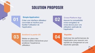 SOLUTION PROPOSER
Créer une interface utilisateur
conviviale et intuitive pour
faciliter l'utilisation de
l'application.
01 Assurer la compatibilité
cross-navigateur et
cross-device pour une
utilisation optimale de
l'application
02
Mettre en place des
fonctionnalités interactives pour
améliorer l'expérience
utilisateur.
03 Optimiser les performances de
l'application pour assurer une
rapidité de chargement et une
réactivité optimale.
04
Simple Application Cross-Platform App
Amélioré la partie UX Rapidité
7
 