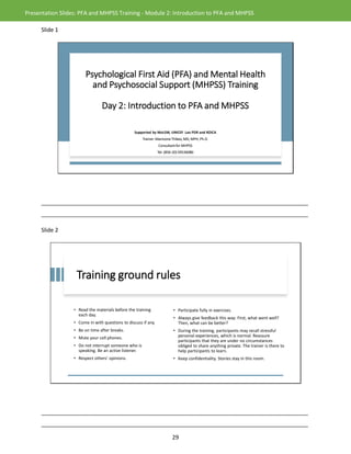 29
Presentation Slides: PFA and MHPSS Training - Module 2: Introduction to PFA and MHPSS
Slide 1
Psychological First Aid (PFA) and Mental Health
and Psychosocial Support (MHPSS) Training
Day 2: Introduction to PFA and MHPSS
Supported by MoLSW, UNICEF Lao PDR and KOICA
Trainer: Manivone Thikeo, MD, MPH, Ph.D.
Consultant for MHPSS
Tel: (856-20) 59536080
_____________________________________________________________________________________
_____________________________________________________________________________________
Slide 2
Training ground rules
• Read the materials before the training
each day.
• Come in with questions to discuss if any.
• Be on time after breaks.
• Mute your cell phones.
• Do not interrupt someone who is
speaking. Be an active listener.
• Respect others’ opinions.
• Participate fully in exercises.
• Always give feedback this way: First, what went well?
Then, what can be better?
• During the training, participants may recall stressful
personal experiences, which is normal. Reassure
participants that they are under no circumstances
obliged to share anything private. The trainer is there to
help participants to learn.
• Keep confidentiality. Stories stay in this room.
_____________________________________________________________________________________
_____________________________________________________________________________________
 