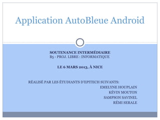 Application AutoBleue Android


            SOUTENANCE INTERMÉDIAIRE
            B5 - PROJ. LIBRE : INFORMATIQUE

                LE 6 MARS 2013, À NICE



  RÉALISÉ PAR LES ÉTUDIANTS D’EPITECH SUIVANTS:
                                     EMELYNE HOUPLAIN
                                          KÉVIN MOUTON
                                       SAMPSON SAVINEL
                                            RÉMI SERALE
 