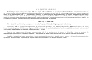 ACTIVITIES OF THE DEPARTMENT

        Besides lifting of samples, carrying out of analysis of the Food samples in the food laboratory and prosecuting the offenders, the Deptt. is engaged in other activities also
viz. Demonstration cum education programmes, awareness creation programmes and participation in Health Melas etc. Emphasis is given in creation of awareness among school
children and the people residing in slums, J.J. Clusters and Semi-Urban areas. The people are educated on various provisions of the food laws, demonstration on simple tests of
detection of adulteration in food articles. The booklets containing all the information about food article, adulterants, various health problems caused due to adulterants, simple
methods for detection of common adulterants and the pre-cautions to be taken by the consumers while purchasing of the food articles Annexure-I, are distributed to the public free
of cost at various exhibitions, health melas and education programmes especially conducted by the Department.

                                                                          GRIEVANCES REDRESSAL

       With a view to take the administrating more responsive to the needs of the people of Delhi and to bring transparency to its functioning,

        Government of Delhi has decentralized the administration. In consonance with this policy of Govt. of Delhi, the Department of PFA has already started to lift samples
District wise under the guidance of Sub-Divisional Magistrates of different Districts. The teams of Food Inspectors henceforth would lift the samples only in the presence of
SDMs who have been given powers of Local Health Authority under the PFA Act/rules.

      Thus, the Food Inspectors cannot lift samples independently and shall lift the samples only in the presence of SDMs/LHAs. In case of any doubt, the
shopkeeper/vendor/manufacturer will be well within his/her right if he/she insists for the Identity Card of the SDMs/LHAs or Food Inspectors to ascertain their credentials.

       The public is hereby informed to send their complaints, if any, in respect of any food item which is on sale in respective localities, to the Deputy Commissioners (Civil) or
sub Divisional Magistrates the area. Following are the telephone numbers and location of the 27 Sub Divisional Magistrates of Delhi:
 