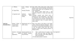 c) Dhatura           Lever damage      and The surface while sound grains settles down
                                        cancer                Dhatura seeds are flat with edges with blackish
                                                              brown colour which can be seperated out by
                   d) Karnel Bunt       Stomach, Disorder     close examination.
                                                              The affected wheat karnel have a dull
                                                              apperance, blackish in colour and rotten fish
                   e) Argemone seed     Epidemic      dropsy, smell
                                        glaucoma,       Heart Assemble mustard seed which show a
                                        trouble               protrusion on close examination. The surface
                                                              of Argemone seed is grainy and rough while                        Argemone
                                                              that of mustard seed is smooth. When Mustard
                                                              seed is pressed in side, it is yellow where as
                                                              seed is white.

Sella Rice         Metanil Yellow (a Degeneration test is in Rub a few grains in the plams of tow hands,
(Parboiled Rice)   non-permitted     males /cancer           yellow colour get ruduced or disappear. Add a
                   coalter colour)                           few drops of concentrated Hydrochloric acid to
                                                             a few rice grains mixed with little water
                                                             presence of pink colour indicates presence of
                                                             Metanil yellow.

                   Turmeric (colouring Anaemia paralysis etc. i)         Take a small amount of sample in test See Appendix I
                   for          golden (if turmeric contains             tube, add some water and shake Dip
                   appearance)         lead chromate)                    Boric acid paper (filter paper dipped in
                                                                         Boric acid solution).
                                                                If it turns pink, turmeric is present.
 