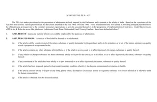 SCOPE OF THE P.F.A. ACT


        The PFA Act makes provisions for the prevention of adulteration in food, enacted by the Parliament and it extends to the whole of India. Based on the experience of the
Act from time to time, various provisions of Act have been amended in the year 1964, 1976 and 1986. These amendments have been aimed at providing stringent punishments to
the offenders and giving powers to the voluntary consumer organisations to actively associate themselves in the programme of implementation of food laws. Under the provisions
of PFA Act & Rules the terms like Adulterant, Adulterated Food, Food, Misbranded Food, Primary Food etc. have been defined as follows"

1.     ADULTERANT: means any material which is or could be employed for the purposes of adulteration.

2.     ADULTERATED FOOD: An article of food shall be deemed to be adulterated:

       (a)    if the article sold by a vendor is not of the nature, substance or quality demanded by the purchases and is to his prejudice, or is not of the nature, substance or quality
              which it purports or is represented to be;

       (b)    if the article contains any other substance which effects, or if the article is so processed as to affect injuriously the nature, substance or quality thereof;

       (c)    if any inferior or cheaper substance has been substituted wholly or in part for the article; so as to affect, so as to affect injuriously the nature, substance or quality
              thereof;

       (d)    if any constituent of the article has been wholly or in part abstracted so as to affect injuriously the nature, substance or quality thereof;

       (e)    if the article has been prepared, packed or kept under insanitary condition whereby it has become contaminated or injurious to health;

       (f)    if the article consists wholly or in part of any filthy, putrid rotten, decomposed or diseased animal or vegetable substance or is insect infested or is otherwise unfit
              for human consumption;

       (g)    if the article is obtained from the diseased animal;
 