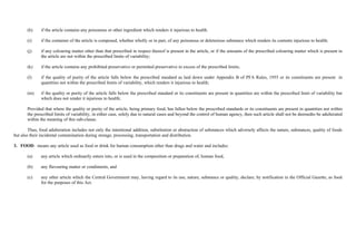 (h)     if the article contains any poisonous or other ingredient which renders it injurious to health.

       (i)     if the container of the article is composed, whether wholly or in part, of any poisonous or deleterious substance which renders its contents injurious to health;

       (j)     if any colouring matter other than that prescribed in respect thereof is present in the article, or if the amounts of the prescribed colouring matter which is present in
               the article are not within the prescribed limits of variability;

       (k)     if the article contains any prohibited preservative or permitted preservative in excess of the prescribed limits;

       (l)     if the quality of purity of the article falls below the prescribed standard as laid down under Appendix B of PFA Rules, 1955 or its constituents are present in
               quantities not within the prescribed limits of variability, which renders it injurious to health;

       (m)     if the quality or purity of the article falls below the prescribed standard or its constituents are present in quantities are within the prescribed limit of variability but
               which does not render it injurious to health;

       Provided that where the quality or purity of the article, being primary food, has fallen below the prescribed standards or its constituents are present in quantities not within
       the prescribed limits of variability, in either case, solely due to natural cases and beyond the control of human agency, then such article shall not be deemedto be adulterated
       within the meaning of this sub-clause.

        Thus, food adulteration includes not only the intentional addition, substitution or abstraction of substances which adversely affects the nature, substances, quality of foods
but also their incidental contamination during storage, processing, transportation and distribution.

3. FOOD: means any article used as food or drink for human consumption other than drugs and water and includes:

       (a)     any article which ordinarily enters into, or is used in the composition or preparation of, human food,

       (b)     any flavouring matter or condiments, and

       (c)     any other article which the Central Government may, having regard to its use, nature, substance or quality, declare, by notification in the Official Gazette, as food
               for the purposes of this Act.
 