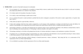 4. MISBRANDED : an article of food shall be deemed to be misbranded:

      (a)    if it is an imitation of , or is a substitute for, or resembles in a manner likely to deceive, another article of food under the name of which it is sold, and is not plainly
             and conspicuously labelled so as to indicate its true character;

      (b)    if it is falsely stated to be the product of any place of country;

      (c)    if it is sold by a name which belongs to another article of food;

      (d)    if it is so coloured, flavoured or coated. powdered or polished that the article is damaged is concealed or if the article is made to appear better or of greater value
             than it really is;

      (e)    if false claims are made for it upon the lable or otherwise;

      (f)    if when sold in packages which have been sealed or prepared by or at the instance of the manufacturer or producer and which bear his name and address, the
             contents of each package are not conspicuously and correctly stated on the outside thereof within the limits of variability prescribed under this Act;

      (g)    if the package containing it, or the label on the package bears any statement, design or device regarding the ingredients or the substances contained therein, which is
             false or misleading in any material particular, or if the package is otherwise deceptive with respect to its contents;

      (h)    if the package containing it or the label on the package bears the name of a fictitious individual or company as the manufacturer or producer of the article;

      (i)    if it purports to be, or is represented as being, for special dietary uses, unless its label bears such information as may be prescribed concerning its vitamin, mineral,
             or other dietary properties in order sufficiently to inform its purchases as to its value for such uses;

      (j)    if it contains any artificial flavouring, artificial colouring or chemical preservative, without a declaratory label stating that fact, or in contravention of the
             requirements of this Act or Rules made thereunder;

      (k)    if it is not labelled in accordance with the requirements of this Act or Rules made thereunder;
 