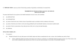5. PRIMARY FOOD: means any article of food, being a produce of agriculture or horticulture in its natural form.


                                                         PROHIBITION OF MANUFACTURE, SALE ETC. OF CERTAIN
                                                                         ARTICLES OF FOOD

No person shall himself or by any person on his behalf manufacture for sale or store, sell or distribute:

(i)     any adulterated food,

(ii)    any misbranded food,

(iii)   any article of food for the sale of which a licence if prescribed except in accordance with the conditions of the licence,

(iv)    any article of food the sale of which is for the time being prohibited by the Food (Health) Authority in the interest of public health,

(v)     any article of food in contravention of any other provision of this Act or of any rule made thereunder,

(vi)    any adulterant.


PENALTIES UNDER LAW :

1.      If any person:-

        (a)    Whether by himself or by any other person on his behalf, imports into India or manufacturers for sale, or stores, sell or distributes any article of food:-

               (i)        which is adulterated within the meaning of sub-clause (m) of clause (ia ) of Section 2 or misbranded within the meaning of clause (ix) of that section or the
                          sale of which is prohibited under any provision of this Act or any rule made thereunder or by an order of Food (Health) Authority;
 