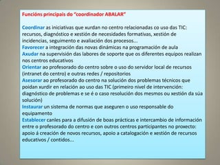 Funcións principais do “coordinador ABALAR”

Coordinar as iniciativas que xurdan no centro relacionadas co uso das TIC:
recursos, diagnóstico e xestión de necesidades formativas, xestión de
incidencias, seguimento e avaliación dos procesos...
Favorecer a integración das novas dinámicas na programación de aula
Axudar na supervisión das labores de soporte que os diferentes equipos realizan
nos centros educativos
Orientar ao profesorado do centro sobre o uso do servidor local de recursos
(intranet do centro) e outras redes / repositorios
Asesorar ao profesorado do centro na solución dos problemas técnicos que
poidan xurdir en relación ao uso das TIC (primeiro nivel de intervención:
diagnóstico de problemas e se é o caso resolución dos mesmos ou xestión da súa
solución)
Instaurar un sistema de normas que aseguren o uso responsable do
equipamento
Establecer canles para a difusión de boas prácticas e intercambio de información
entre o profesorado do centro e con outros centros participantes no proxecto:
apoio á creación de novos recursos, apoio a catalogación e xestión de recursos
educativos / contidos...
 