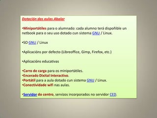 Dotación das aulas Abalar

•Miniportátiles para o alumnado: cada alumno terá dispoñible un
netbook para o seu uso dotado cun sistema GNU / Linux.

•SO GNU / Linux

•Aplicacións por defecto (Libreoffice, Gimp, Firefox, etc.)

•Aplicacións educativas

•Carro de carga para os miniportátiles.
•Encerado Dixital Interactivo.
•Portátil para a aula dotado cun sistema GNU / Linux.
•Conectividade wifi nas aulas.

•Servidor do centro, servizos incorporados no servidor CED.
 