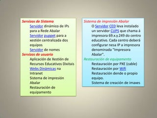 Servizos de Sistema                 Sistema de impresión Abalar
     Servidor dinámico de IPs            O Servidor CED leva instalado
     para a Rede Abalar                  un servidor CUPS que chama á
     Servidor puppet para a              impresora 69.x.y.249 do centro
     xestión centralizada dos            educativo. Cada centro deberá
     equipos                             configurar nesa IP a impresora
     Servidor de nomes                   denominada "Impresora
Servizos de usuario                      Abalar".
     Aplicación de Xestión de       Restauración de equipamento
     Recursos Educativos Dixitais        Restauración por PXE (cable)
     Webs Dinámicas na                   Restauración por Wifi
     Intranet                            Restauración dende o propio
     Sistema de impresión                equipo.
     Abalar                              Sistema de creación de imaxes
     Restauración de
     equipamento
 