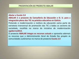 PRESENTACIÓN DO PROXECTO ABALAR



Abalar e Escola 2.0
ABALAR é o proxecto da Consellería de Educación e O. U. para a
integración plena das TIC na práctica educativa en Galicia.
Pretende á modernización e mellora da educación como parte da
estratexia transversal de promoción das TIC a todos os sectores da
sociedade, recollida no marco da iniciativa de modernización
egoberno2013.
O proxecto ABALAR integra os recursos actuais e aproveita ademais
os recursos que a Administración Xeral do Estado lles propón ás
comunidades autónomas no marco do proxecto Escola 2.0
 
