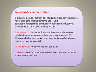 Equipamento e infraestrutura

O proxecto dota aos centros dos equipamentos e infraestruturas
necesarias para o funcionamento das TIC na
educación, favorecendo a conversión dos centros educativos
tradicionais en centros educativos dixitais.

Equipamento : netbooks (ultraportátiles) para o alumnado e
portátil de aula, armarios con bandexas para a recarga, EDI
(Encerado Dixital Interactivo) e servidor do Centro (servizos de
rede e servizos de usuario)

Infraestruturas: conectividade wifi das aulas

Conexión: creación da intranet do centro e conexión á rede de
educación e a Internet.
 