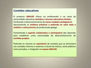 Contidos educativos
O proxecto ABALAR ofrece ao profesorado e ao resto da
comunidade educativa contidos e recursos educativos dixitais.
Facilitando o desenvolvemento de novos modelos pedagóxicos.
Aproveitando as mellores prácticas e poñendo en valor todo o
traballo e coñecemento do profesorado galego.

Fomentando o espírito colaborativo e participativo dos docentes
para establecer unha comunidade de desenvolvemento de
contidos propios.

Poñendo en marcha un repositorio de contidos que se alimentará
con contidos internos e externos á Xunta de Galicia, tanto públicos
como privados, e integrado no espazo ABALAR.
 
