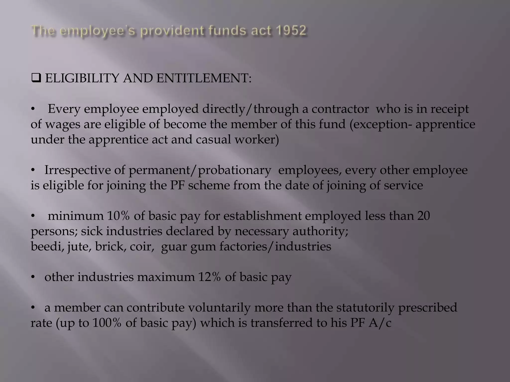  ELIGIBILITY AND ENTITLEMENT:
• Every employee employed directly/through a contractor who is in receipt
of wages are eligible of become the member of this fund (exception- apprentice
under the apprentice act and casual worker)
• Irrespective of permanent/probationary employees, every other employee
is eligible for joining the PF scheme from the date of joining of service

• minimum 10% of basic pay for establishment employed less than 20
persons; sick industries declared by necessary authority;
beedi, jute, brick, coir, guar gum factories/industries
• other industries maximum 12% of basic pay

• a member can contribute voluntarily more than the statutorily prescribed
rate (up to 100% of basic pay) which is transferred to his PF A/c

 