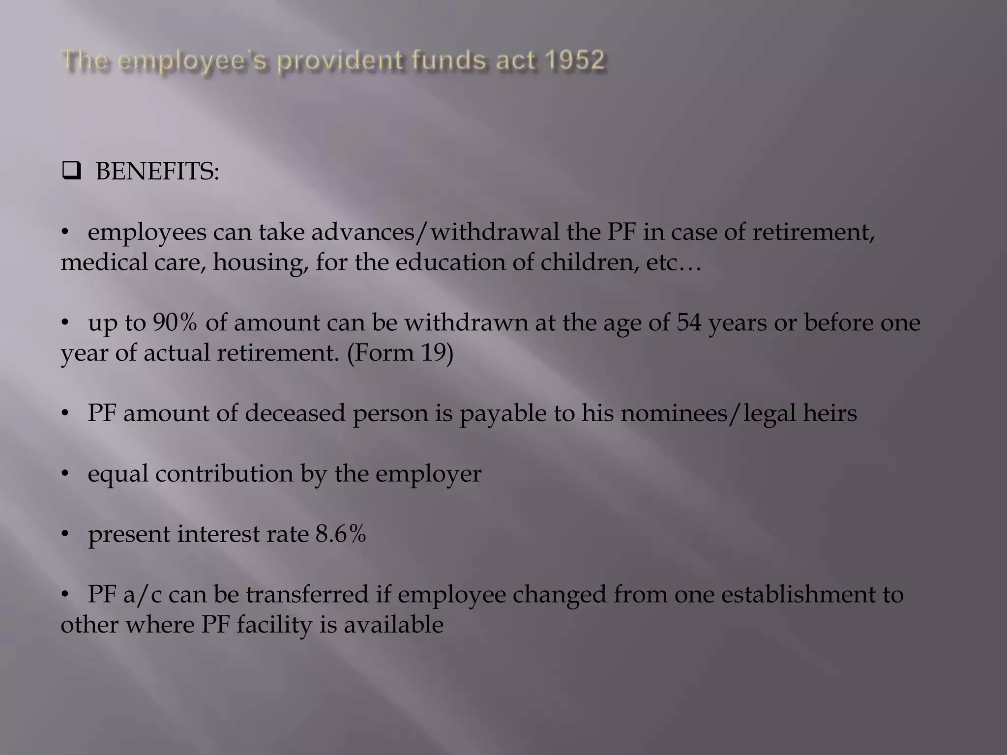  BENEFITS:
• employees can take advances/withdrawal the PF in case of retirement,
medical care, housing, for the education of children, etc…
• up to 90% of amount can be withdrawn at the age of 54 years or before one
year of actual retirement. (Form 19)
• PF amount of deceased person is payable to his nominees/legal heirs
• equal contribution by the employer
• present interest rate 8.6%

• PF a/c can be transferred if employee changed from one establishment to
other where PF facility is available

 
