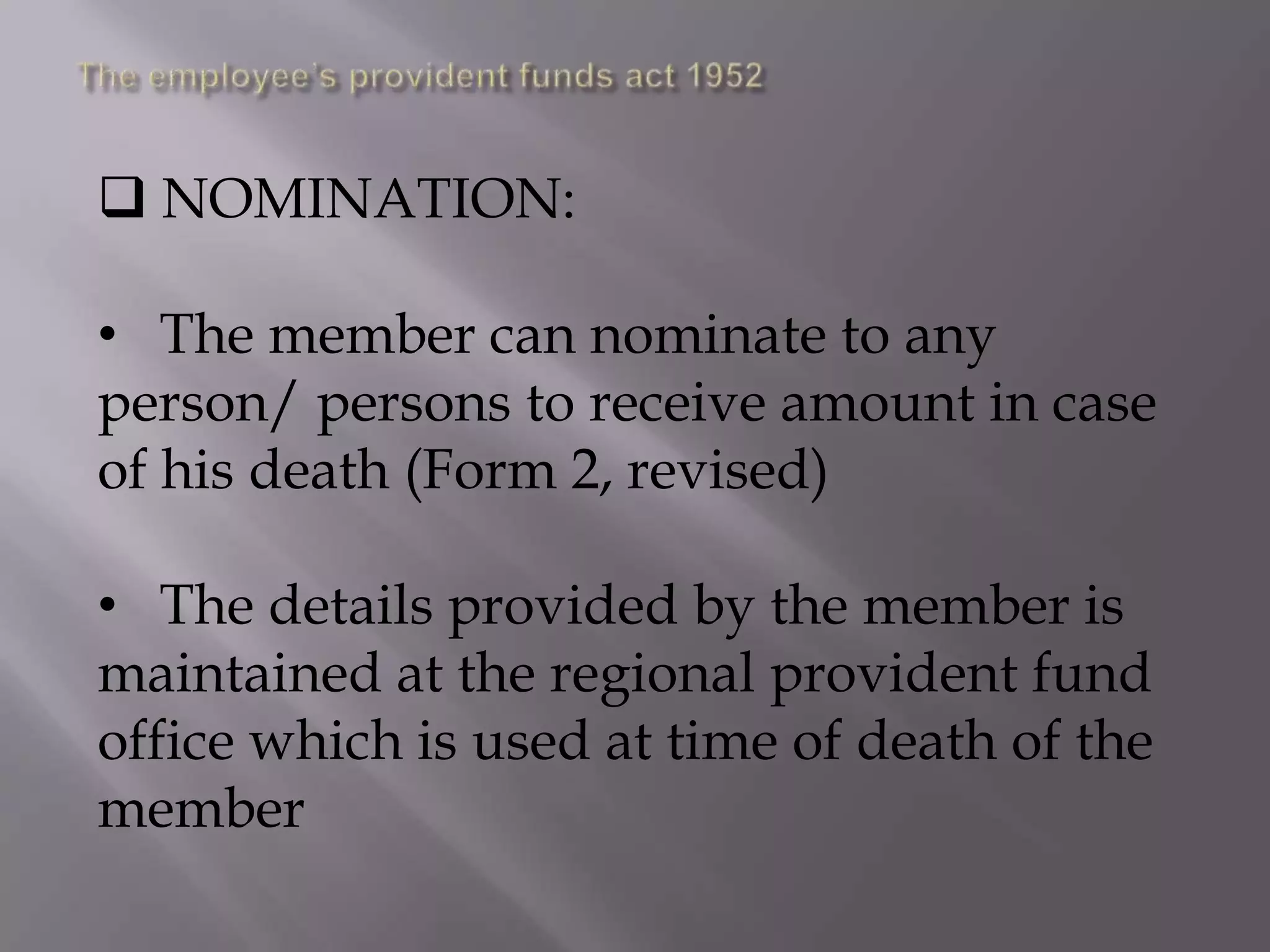  NOMINATION:

• The member can nominate to any
person/ persons to receive amount in case
of his death (Form 2, revised)
• The details provided by the member is
maintained at the regional provident fund
office which is used at time of death of the
member

 