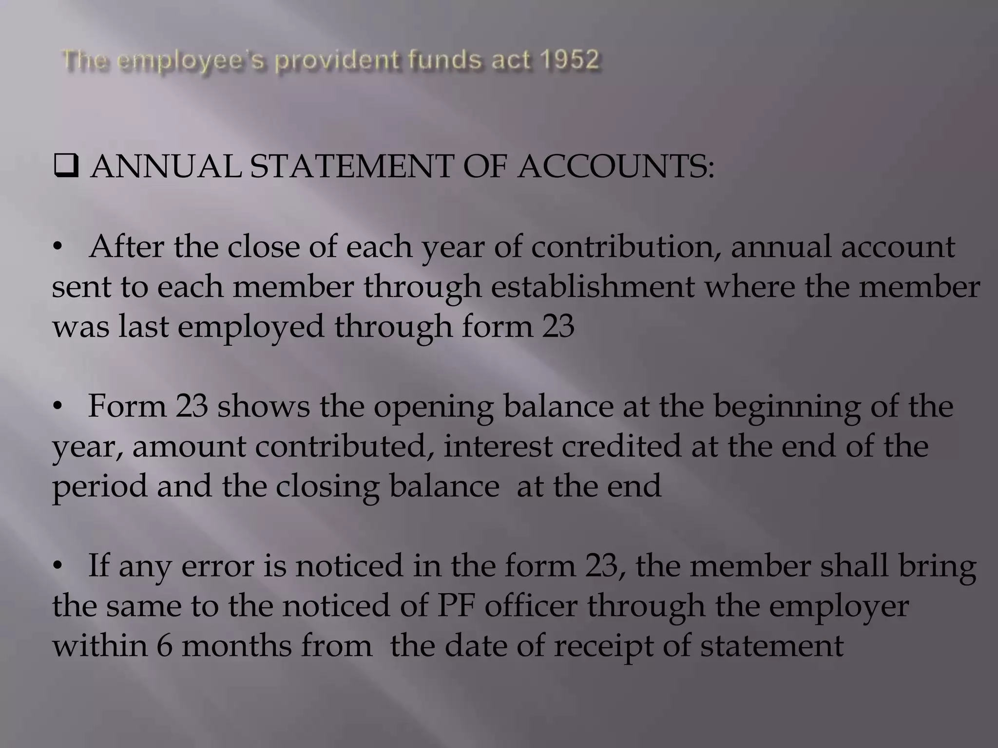 ANNUAL STATEMENT OF ACCOUNTS:

• After the close of each year of contribution, annual account
sent to each member through establishment where the member
was last employed through form 23
• Form 23 shows the opening balance at the beginning of the
year, amount contributed, interest credited at the end of the
period and the closing balance at the end
• If any error is noticed in the form 23, the member shall bring
the same to the noticed of PF officer through the employer
within 6 months from the date of receipt of statement

 