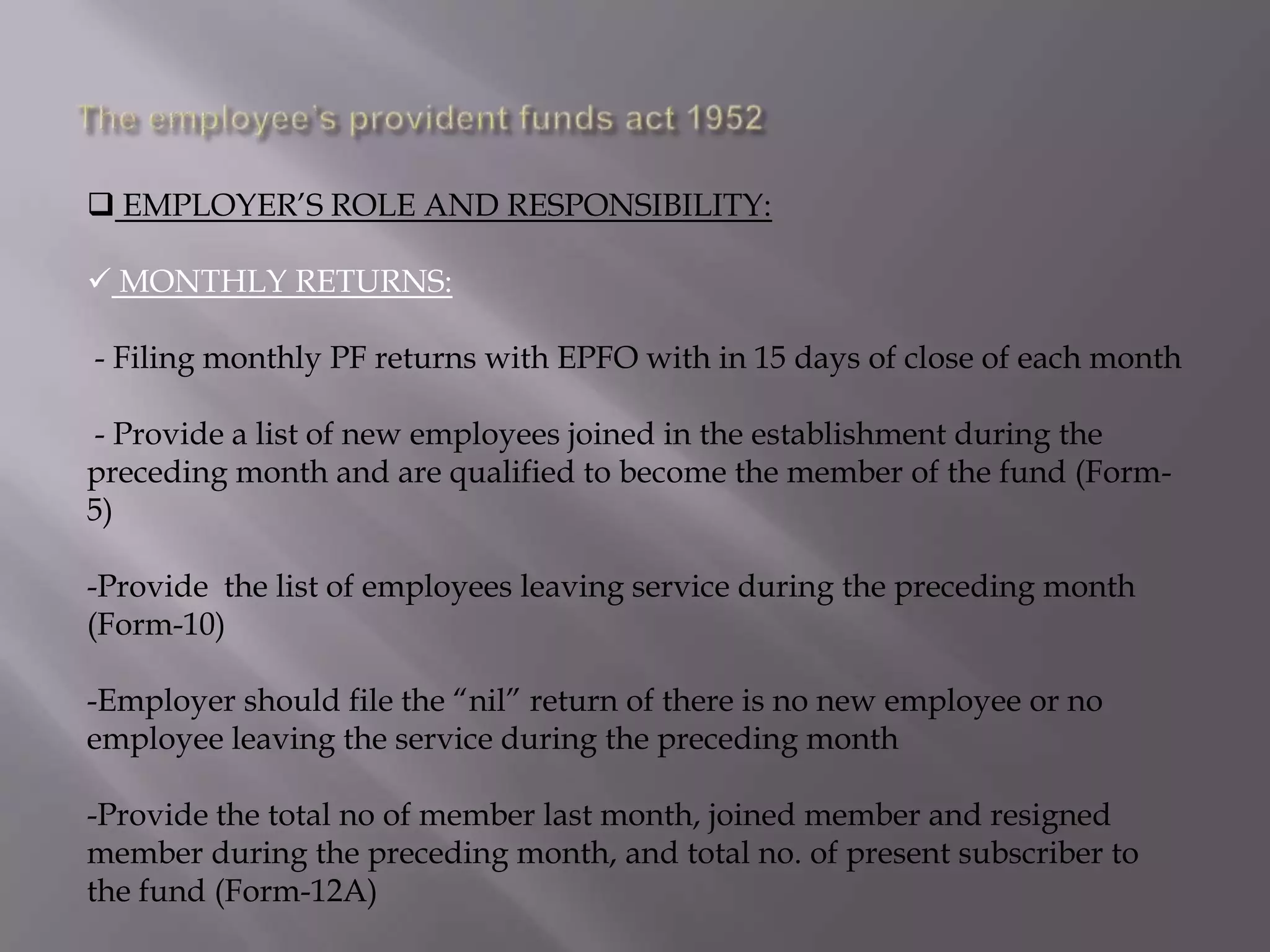  EMPLOYER‟S ROLE AND RESPONSIBILITY:
 MONTHLY RETURNS:
- Filing monthly PF returns with EPFO with in 15 days of close of each month
- Provide a list of new employees joined in the establishment during the
preceding month and are qualified to become the member of the fund (Form5)
-Provide the list of employees leaving service during the preceding month
(Form-10)
-Employer should file the “nil” return of there is no new employee or no
employee leaving the service during the preceding month
-Provide the total no of member last month, joined member and resigned
member during the preceding month, and total no. of present subscriber to
the fund (Form-12A)

 