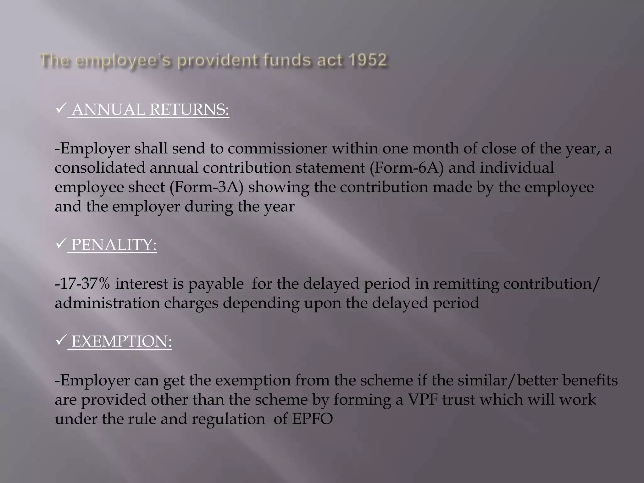  ANNUAL RETURNS:
-Employer shall send to commissioner within one month of close of the year, a
consolidated annual contribution statement (Form-6A) and individual
employee sheet (Form-3A) showing the contribution made by the employee
and the employer during the year
 PENALITY:
-17-37% interest is payable for the delayed period in remitting contribution/
administration charges depending upon the delayed period
 EXEMPTION:

-Employer can get the exemption from the scheme if the similar/better benefits
are provided other than the scheme by forming a VPF trust which will work
under the rule and regulation of EPFO

 