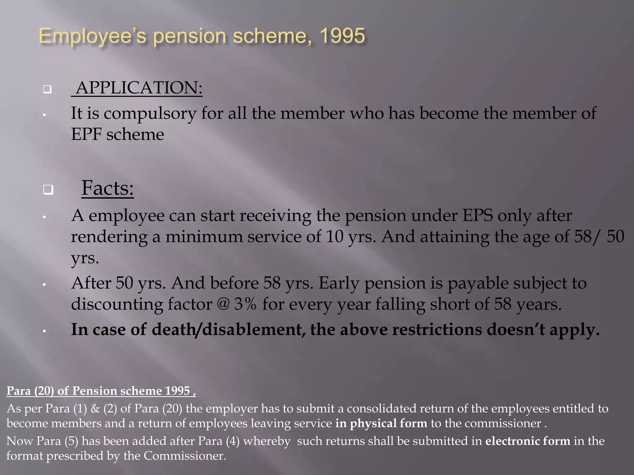 Employee’s pension scheme, 1995

•


•

•

•

APPLICATION:
It is compulsory for all the member who has become the member of
EPF scheme

Facts:
A employee can start receiving the pension under EPS only after
rendering a minimum service of 10 yrs. And attaining the age of 58/ 50
yrs.
After 50 yrs. And before 58 yrs. Early pension is payable subject to
discounting factor @ 3% for every year falling short of 58 years.
In case of death/disablement, the above restrictions doesn’t apply.

Para (20) of Pension scheme 1995 ,
As per Para (1) & (2) of Para (20) the employer has to submit a consolidated return of the employees entitled to
become members and a return of employees leaving service in physical form to the commissioner .
Now Para (5) has been added after Para (4) whereby such returns shall be submitted in electronic form in the
format prescribed by the Commissioner.

 