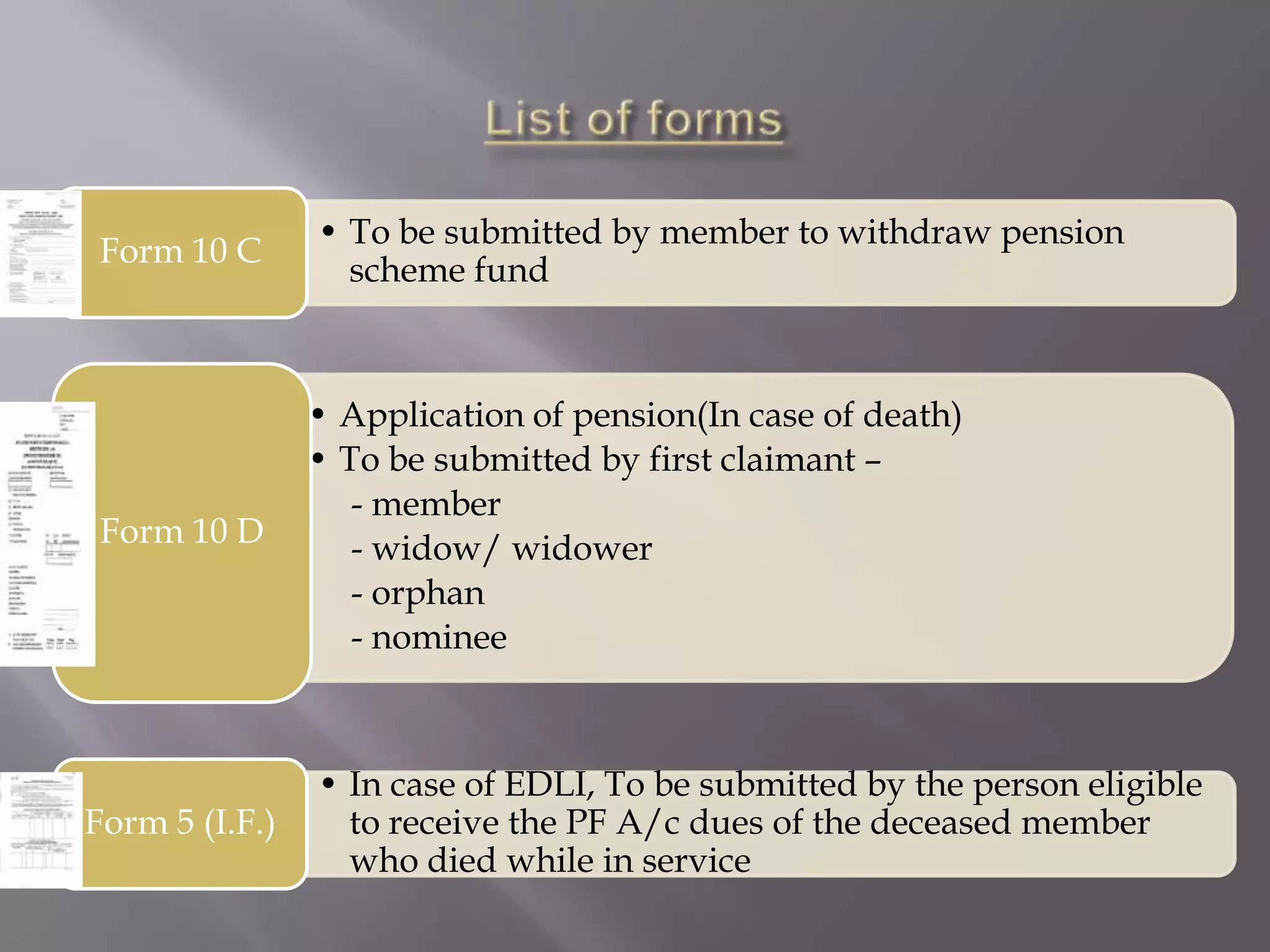 Form 10 C

• To be submitted by member to withdraw pension
scheme fund

Form 10 D

• Application of pension(In case of death)
• To be submitted by first claimant –
- member
- widow/ widower
- orphan
- nominee

Form 5 (I.F.)

• In case of EDLI, To be submitted by the person eligible
to receive the PF A/c dues of the deceased member
who died while in service

 