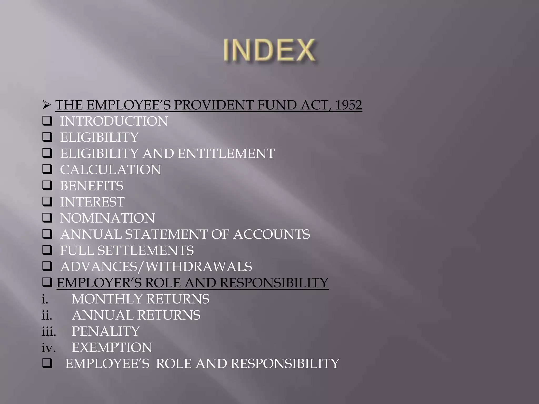  THE EMPLOYEE‟S PROVIDENT FUND ACT, 1952
 INTRODUCTION
 ELIGIBILITY
 ELIGIBILITY AND ENTITLEMENT
 CALCULATION
 BENEFITS
 INTEREST
 NOMINATION
 ANNUAL STATEMENT OF ACCOUNTS
 FULL SETTLEMENTS
 ADVANCES/WITHDRAWALS
 EMPLOYER‟S ROLE AND RESPONSIBILITY
i.
MONTHLY RETURNS
ii. ANNUAL RETURNS
iii. PENALITY
iv. EXEMPTION
 EMPLOYEE‟S ROLE AND RESPONSIBILITY

 