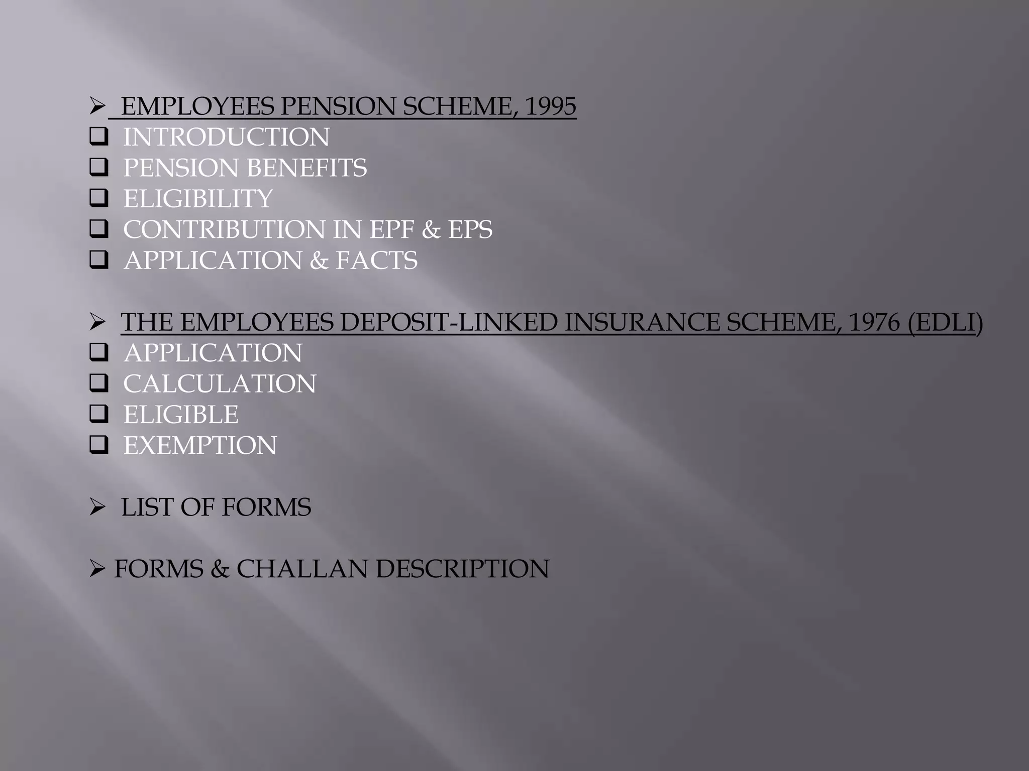 






EMPLOYEES PENSION SCHEME, 1995
INTRODUCTION
PENSION BENEFITS
ELIGIBILITY
CONTRIBUTION IN EPF & EPS
APPLICATION & FACTS







THE EMPLOYEES DEPOSIT-LINKED INSURANCE SCHEME, 1976 (EDLI)
APPLICATION
CALCULATION
ELIGIBLE
EXEMPTION

 LIST OF FORMS
 FORMS & CHALLAN DESCRIPTION

 