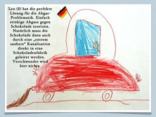 Leo (8) hat die perfekte Lösung für die Abgas-Problematik. Einfach stinkige Abgase gegen Schokolade ersetzen. Natürlich muss die Schokolade dann auch durch eine „extrem saubere“ Kanalisation direkt in eine Schokoladenfabrik geleitet werden. Verschwendet wird hier nichts. 