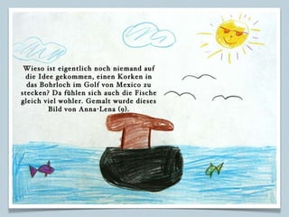 Wieso ist eigentlich noch niemand auf die Idee gekommen, einen Korken in das Bohrloch im Golf von Mexico zu stecken? Da fühlen sich auch die Fische gleich viel wohler. Gemalt wurde dieses Bild von Anna-Lena (9). 