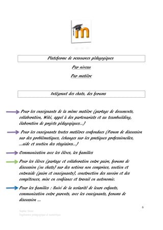 Plateforme de ressources pédagogiques
Par niveau
Par matière

Intégrant des chats, des forums

Pour les enseignants de la même matière (partage de documents,
collaboration, Wiki, appel à des partenariats et au teambuilding,
élaboration de projets pédagoqiques…)
Pour les enseignants toutes matières confondues (Forum de discussion
sur des problématiques, échanges sur les pratiques professionelles,
…aide et soutien des stagiaires…)
Communication avec les élèves, les familles
Pour les élèves (partage et collaboration entre pairs, forums de
discussion (ou chats) sur des notions non comprises, soutien et
entreaide (pairs et enseignants), construction des savoirs et des
compétences, mise en confiance et travail en autonomie.
Pour les familles : Suivi de la scolarité de leurs enfants,
communication entre parents, avec les enseignants, forums de
discussion …
6
Sophie Stora
Ingénieure pédagogique et numérique

 