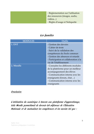 - Réglementation sur l'utilisation
des ressources (images, audio,
vidéos...)
- Règles d'usage et Netiquette

Les familles
MODULES
1. ENT

2. Moodle

Outils
- Gestion des devoirs
- Cahier de texte
- Suivi de la validation des
compétences du Socle commun
- Gestion des absences et retards
- Participation et collaboration à la
vie de l'établissement
- Connaitre les différents modules
de la plateforme pour un meilleur
accompagnement des élèves
- Communication interne avec les
enseignants (forum, chat…)
- Communication interne avec les
enseignants

Conclusion

L’utilisation du numérique à travers une plateforme d’apprentissage,
telle Moodle permettrait de devenir LA référence de l’Education
Nationale et de mutualiser les compétences et les savoirs tel que :

5
Sophie Stora
Ingénieure pédagogique et numérique

 