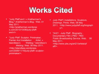 "Judy Pfaff and I « Arielherman's  Blog."  Arielherman's Blog .  Web. 01 May 2011.  <http://arielherman.wordpres s.com/2010/10/08/judy-pfaff- and-i/>. "Judy Pfaff. Sculptor, Printmaker,  Painter And Installation  Artist. « Islandlass’s  Weblog."  Islandlass’s  Weblog . Web. 08 May 2011.  <http://islandlass.wordpress. com/2008/11/16/judy-pfaff- sculptor-printmaker/>. Judy Pfaff | Installations, Sculpture,  Drawings, Prints . Web. 08 May  2011.  <http://www.judypfaff.org/biograph y/>. "Art21 . Judy Pfaff . Biography .  Documentary Film | PBS."  PBS:  Public Broadcasting Service . Web.  08 May 2011.  <http://www.pbs.org/art21/artists/pf aff/>. 
