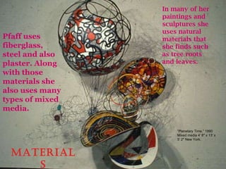Materials Pfaff uses fiberglass, steel and also plaster. Along with those materials she also uses many types of mixed media. In many of her paintings and sculptures she uses natural materials that she finds such as tree roots and leaves. ” Planetary Time.” 1990 Mixed media 4′ 8″ x 13′ x 5′ 2″ New York. 