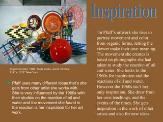 Inspiration In Pfaff’s artwork she tries to portray movement and color from organic forms, letting the viewer make their own meaning. The movement she creates is based on photographs she had taken to study the reaction of oil and water. She looks to the 1960s for inspiration and the reactions of oil and water. However the 1960s isn’t her only inspiration, She drew from her own teachings, and the events of the times. She gets inspiration in the work of other artists and also for new ideas.  Supermercado. 1986. Steel works, wood, formica. 8’ 4’’ x 13’ 8’’ New York Pfaff uses many different ideas that’s she gets from other artist she works with. She is very influenced by the 1960s with their studies on the reaction of oil and water and the movement she found in the reaction is her inspiration for her art work. 