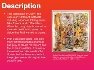 De Los Flores by Judy Pfaff, 2010, dyed and folded Japanese papers, print matter, artificial flowers, gourds, coffee filters, 91 x 91 x 6 inches This installation by Judy Pfaff uses many different materials including Japanese folding paper, fake flowers, and coffee filters. When the many objects are set in a certain position it creates the vision that Pfaff wanted to create.  Pfaff uses solid colors, and also many different shades of orange and grey tp create movement and feel to the installation. The use of the monotone color creates the illusion that the blues and reds in the project are much brighter then actually used. 