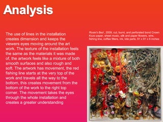 Rosie's Bed  , 2009, cut, burnt, and perforated bond Crown Kozo paper, sheet music, silk and paper flowers, wire, fishing line, coffee filters, ink, kite parts, 91 x 91 x 6 inches The use of lines in the installation creates dimension and keeps the viewers eyes moving around the art work. The texture of the installation feels the same as the materials it was made of, the artwork feels like a mixture of both smooth surfaces and also rough and soft. The artwork has movement, the red fishing line starts at the very top of the work and travels all the way to the bottom, this creates movement from the bottom of the work to the right top corner. The movement takes the eyes through the whole installation and creates a greater understanding  