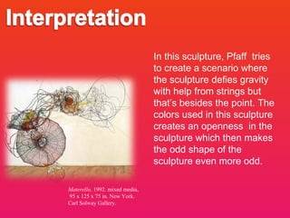 Materello,  1992. mixed media, 95 x 125 x 75 in . New York. Carl Solway Gallery. In this sculpture, Pfaff  tries to create a scenario where the sculpture defies gravity with help from strings but that’s besides the point. The colors used in this sculpture creates an openness  in the sculpture which then makes the odd shape of the sculpture even more odd. 