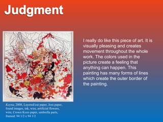 Koyna , 2008, Layered/cut paper, Joss paper, found images, ink, wire, artificial flowers, wire, Crown Kozo paper, umbrella parts, framed: 94 1/2 x 94 1/2 I really do like this piece of art. It is visually pleasing and creates movement throughout the whole work. The colors used in the picture create a feeling that anything can happen. This painting has many forms of lines which create the outer border of the painting. 