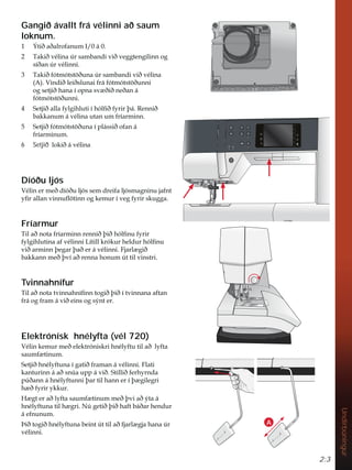 2:3
Undirbúningur
Gangið ávallt frá vélinni að saum
loknum.
 ëWLêDêDOURIDQXP,i
 7DNLêYpOLQD~UVDPEDQGLYLêYHJJWHQJLOLQQRJ
VtêDQ~UYpOLQQL
 7DNLêIyWPyWVW|êXQD~UVDPEDQGLYLêYpOLQD
$ 9LQGLêOHLêVOXQDLIUiIyWPyWVW|êXQQL
RJVHWMLêKDQDtRSQDVY êLêQHêDQi
IyWPyWVW|êXQQL
 6HWMLêDOODIOJLKOXWLtKyOÀêIULUîi5HQQLê
EDNNDQXPiYpOLQDXWDQXPIUtDUPLQQ
 6HWMLêIyWPyWVW|êXQDtSOiVVLêRIDQi
IUtDUPLQXP
6 Setjið ORNLêiYpOLQD
Díóðu ljós
9pOLQHUPHêGtyêXOMyVVHPGUHLIDOMyVPDJQLQXMDIQW
ÀUDOODQYLQQXÁ|WLQQRJNHPXUtYHJIULUVNXJJD
Fríarmur
7LODêQRWDIUtDUPLQQUHQQLêîLêKyOÀQXIULU
IOJLKOXWLQDDIYpOLQQL/tWLOONUyNXUKHOGXUKyOÀQX
YLêDUPLQQîHJDUîDêHUiYpOLQQL)MDUO JLê
EDNNDQQPHêîYtDêUHQQDKRQXP~WWLOYLQVWUL
Tvinnahnífur
7LODêQRWDWYLQQDKQtÀQQWRJLêîLêtWYLQQDQDDIWDQ
IUiRJIUDPiYLêHLQVRJVìQWHU
Elektrónísk hnélyfta (vél 720)
9pOLQNHPXUPHêHOHNWUyQLVNULKQpOIWXWLODêOIWD
VDXPI WLQXP
6HWMLêKQpOIWXQDtJDWLêIUDPDQiYpOLQQL)ODWL
NDQWXULQQiDêVQ~DXSSiYLê6WLOOLêIHUKUQGD
S~êDQQiKQpOIWXQQLîDUWLOKDQQHUtî JLOHJUL
K êIULUNNXU
+ JWHUDêOIWDVDXPI WLQXPPHêîYLDêìWDi
KQpOIWXQDWLOK JUL1~JHWLêîLêKDIWEiêDUKHQGXU
iHIQXQXP
íLêWRJLêKQpOIWXQDEHLQW~WWLODêIMDUO JMDKDQD~U
YpOLQQL
A
 