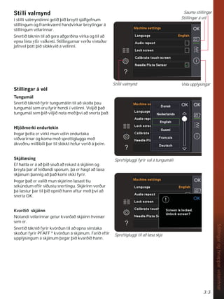 3:3
Stillingar
og
hnappar
vélarinnar
6WLOOLYDOPQG
í stilli valmyndinni getið þið breytt sjálfgefnum
stillingum og framkvæmt handvirkar breytingar á
stillingum vélarinnar.
Snertið táknin til að gera aðgerðina virka og til að
RSQDOLVWDÀUYDONRVWL6WLOOLQJDUQDUYHUêDYLVWDêDU
jafnvel þótt þið slökkvið á vélinni.
6WLOOLQJDUiYpO
7XQJXPiO
Snertið táknið fyrir tungumálin til að skoða þau
tungumál sem eru fyrir hendi í vélinni. Veljið það
tungumál sem þið viljið nota með því að snerta það.
+OMyêPHUNLHQGXUWHNLQ
Þegar þetta er virkt mun vélin endurtaka
viðvarirnar og koma með sprettiglugga með
ákveðnu millibili þar til slökkt hefur verið á þeim.
6NMiO VLQJ
Ef hætta er á að þið séuð að rekast á skjáinn og
breyta þar af leiðandi sporum, þá er hægt að læsa
skjánum þannig að það komi ekki fyrir.
Þegar það er valið mun skjárinn læsast tíu
sekúndum eftir síðustu snertingu. Skjárinn verður
þá læstur þar til þið opnið hann aftur með því að
snerta OK.
Kvarðið VNMiLQQ
Notandi vélarinnar getur kvarðað skjáinn hvenær
sem er.
Snertið táknið fyrir kvörðun til að opna sérstaka
skoðun fyrir PFAFF R
kvörðun á skjánum. Farið eftir
upplýsingum á skjánum þegar þið kvarðið hann.
Sprettigluggi fyrir val á tungumáli
Stillingar á vél
Sauma stillingar
Véla upplýsingar
Stilli valmynd
Sprettigluggi til að læsa skjá
 