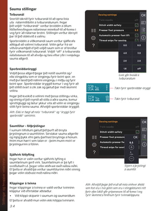 3:4
Stillingar
og
hnappar
vélarinnar
6DXPDVWLOOLQJDU
7YtEXUDQiO
Snertið táknið fyrir tvíburanál til að opna lista
ÀU nálarmillibilin á tvíburanálunum. Þegar
þið veljið “tvíiburanál” verður breiddin á öllum
KOLêDUKUHÀQJXPQiODULQQDUPLQQNXêWLODêNRPDt
veg fyrir að nálarnar brotni. Stillingin verður óbreytt
þar til þið slökkvið á valinu.
Sporbreiddin á viðkomandi saum verður sjálfkrafa
aðlöguð að valinni tvíburanál. Vélin gefur frá sér
viðvörunarhljóð ef þið veljið saum sem er of breiður
fyrir viðkomandi tvíburanál. Veljið “off” á tvíburanála
QiODOLVWDQXPWLODêDIYHOMDRJIDUDHIWXUÀUtYHQMXOHJD
sauma aðgerð.
6SRUEUHLGGDU|UJJL
Veljið þessa aðgerð þegar þið notið saumfót og/
eða stingplötu sem er eingöngu fyrir beint spor, en
með því læsið þið nálinni eingöngu í miðju og fyrir
beint spor. Sporbreiddar öryggið kemur í veg fyrir að
þið stillið óvart á zik zak og gætuð þar með skemmt
vélina.
Þegar þið kveikið á vélinni með þessa stillingu virka,
og einnig ef þið reynið að stilla á aðra sauma, kemur
sprettigluggi og lætur ykkur vita að vélin sé eingöngu
stillt fyrir beina sauma. Afveljið sporbreiddar öryggið.
Ath: Ekki er hægt að nota “tvíburanál” og “öryggi fyrir
sporbreidd” samtímis.
6DXPIyWXUIyWîUìVWLQJXU
Í sumum tilfellum gætuð þið þurft að breyta
þrýstingnum á saumfótinn. Sérstakar sauma aðgerðir
og mjög þykk efni gætu þarfnast breytinga á honum.
Þeim mun hærri sem talan er - þeim munn meiri er
þrýstingurinn á fótinn.
6MiOIYLUNIyWOIWLQJ
Þegar hún er valin verður sjálfvirk lyfting á
saumfætinum gerð virk. Saumfætinum er þá lyft í
VYHLÁXK êWGîHJDUYpOLQVW|êYDVWPHêQiOLQDQLêUL
Ef þetta er afvalið þá verður saumfóturinn niðri einnig
þegar vélin stöðvast með nálina niðri.
.OLSSLQJDUiWYLQQD
Þegar klippingar á tvinna er valið verður tvinninn
klipptur við eftirtaldar aðstæður.
• Við klippi-skipanir í saumum og saumaröðum
Ef þetta er afvalið mun vélin ekki klippa tvinnann.
Tákn fyrir sporbreiddar-öryggi
Tákn fyrir tvíburanál
/LVWLÀUEUHLGGi
tvíburanálum
Stjórn á þrýstingi
á saumfót
Ath: Afveljið þegar þið eruð að nota einhver áhöld
sem fest eru í tvö götin sem eru í stingplötunni rétt
IULURIDQORNLêÀUJUtSDUDQXPWLODêNRPDtYHJ
fyrir skemmd á hnífnum fyrir tvinnaklippuna.
 