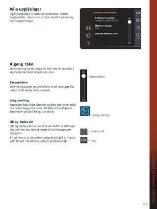 3:5
Stillingar
og
hnappar
vélarinnar
9pODXSSOìVLQJDU
8SSOìVLQJDÁLSLYpODULQQDULQQLKHOGXU númer
hugbúnaðar, minni sem er fyrir hendi í vélinni og
OHÀVXSSOìVLQJDU
$OJHQJWiNQ
Sum tákn og sumar aðgerðir sem eru oft notaðar á
skjánum Þær mest notuðu eru m.a.
6NUXQVOHêLQQ
Snertið og dragið skrunsleðann til að fara upp eða
QLêXUWLODêVNRêDÁHLULYDONRVWL
/|QJVQHUWLQJ
6XPWiNQKDIDÁHLULDêJHUêLURJîDXHUXPHUNWPHê
ör í neðra hægra horninu. Til að komast að þeim
aðgerðum ýtið þið lengur á táknið.
2.RJK WWDYLê
OK og hætta við eru notuð til að staðfesta stillingar
eða val. Þau eru einnig notuð til að loka opnum
gluggum.
Til að fara út úr ákveðinni aðgerð ýtið þið á “hætta
við” táknið. Til að halda áfram ýtið þið á OK.
Hætta við
OK
Löng snerting
Skrunsleðinn
 
