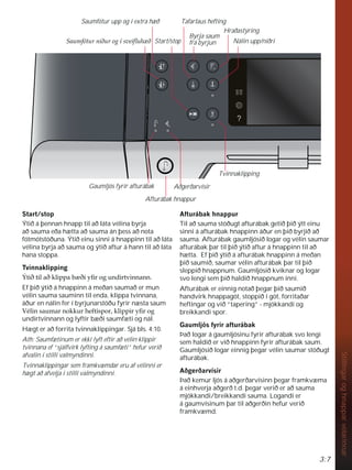 3:7
Stillingar
og
hnappar
vélarinnar
6WDUWVWRS
Ýtið á þennan hnapp til að láta vélina byrja
að sauma eða hætta að sauma án þess að nota
fótmótstöðuna. Ýtið einu sinni á hnappinn til að láta
vélina byrja að sauma og ýtið aftur á hann til að láta
hana stoppa.
7YLQQDNOLSSLQJ
ëWLêWLODêNOLSSDE êLÀURJXQGLUWYLQQDQQ
Ef þið ýtið á hnappinn á meðan saumað er mun
vélin sauma sauminn til enda, klippa tvinnana,
áður en nálin fer í byrjunarstöðu fyrir næsta saum
9pOLQVDXPDUQRNNXUKHIWLVSRUNOLSSLUÀURJ
undirtvinnann og lyftir bæði saumfæti og nál.
Hægt er að forrita tvinnaklippingar. Sjá bls. 4:10.
Ath: Saumfætinum er ekki lyft eftir að vélin klippir
tvinnana ef “sjálfvirk lyfting á saumfæti” hefur verið
afvalin í stilli valmyndinni.
Tvinnaklippingar sem framkvæmdar eru af vélinni er
hægt að afvelja í stilli valmyndinni.
$IWXUiEDNKQDSSXU
Til að sauma stöðugt afturábak getið þið ýtt einu
sinni á afturábak hnappinn áður en þið byrjið að
sauma. Afturábak gaumljósið logar og vélin saumar
afturábak þar til þið ýtið aftur á hnappinn til að
hætta. Ef þið ýtið á afturábak hnappinn á meðan
þið saumið, saumar vélin afturábak þar til þið
sleppið hnappnum. Gaumljósið kviknar og logar
svo lengi sem þið haldið hnappnum inni.
Afturábak er einnig notað þegar þið saumið
handvirk hnappagöt, stoppið í göt, forritaðar
heftingar og við ”tapering” - mjókkandi og
breikkandi spor.
*DXPOMyVIULUDIWXUiEDN
Það logar á gaumljósinu fyrir afturábak svo lengi
sem haldið er við hnappinn fyrir afturábak saum.
Gaumljósið logar einnig þegar vélin saumar stöðugt
afturábak.
$êJHUêDUYtVLU
Það kemur ljós á aðgerðarvísinn þegar framkvæma
á einhverja aðgerð t.d. þegar verið er að sauma
mjókkandi/breikkandi sauma. Logandi er
á gaumvísinum þar til aðgerðin hefur verið
framkvæmd.
Saumfótur upp og í extra hæð
6DXPIyWXUQLêXURJtVYHLÁXK ê
Byrja saum
frá byrjun
Tafarlaus hefting
Nálin upp/niðri
Hraðastýring
Start/stop
Afturábak hnappur
Gaumljós fyrir afturábak Aðgerðarvísir
Tvinnaklipping
 