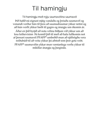 Til hamingju
Til hamingju með nýju saumavélina saumavél
íLêKDÀêQ~HLJQDVWPM|JYDQGDêDRJîUyDêDVDXPDYpORJ
YRQDQGLYHUêXUK~QWLOîHVVDêVDXPDGUDXPDUNNDUU WLVWRJ
DêK~QYHUêLNNXUE êLWLOJDJQVRJiQ JMXXPyNRPLQiU
ÉêXUHQîLêEUMLêDêQRWDYpOLQDELêMXPYLêNNXUXPDê
OHVDOHLêDUYtVLQQíiNRPLêîLêWLOPHêDêKDIDIXOONRPLQQRW
DIîHVVDULVDXPDYpO3)$))®
XPERêLêPXQDêVMiOIV|JêXYHUD
UHLêXE~LêWLODêYHLWDNNXUîiDêVWRêVHPîHLUJHWDYHLWW
3)$))®
VDXPDYpOLQNNDUPXQY QWDQOHJDYHUêDNNXUWLO
PLNLOODUiQ JMXRJî JLQGD
 