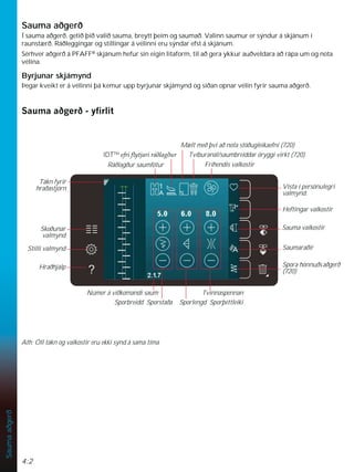 4:2
Sauma
aðgerð
Sauma aðgerð
Í sauma aðgerð. getið þið valið sauma, breytt þeim og saumað. Valinn saumur er sýndur á skjánum í
raunstærð. Ráðleggingar og stillingar á vélinni eru sýndar efst á skjánum.
Sérhver aðgerð á PFAFF®
skjánum hefur sin eigin litaform, til að gera ykkur auðveldara að rápa um og nota
vélina.
Byrjunar skjámynd
Þegar kveikt er á vélinni þá kemur upp byrjunar skjámynd og síðan opnar vélin fyrir sauma aðgerð.
6DXPDDêJHUêÀUOLW
Vista í persónulegri
valmynd.
Heftingar valkostir
Sauma valkostir
Saumaraðir
Fríhendis valkostir
Ráðlagður saumfótur
Tákn fyrir
hraðastjórn
Númer á viðkomandi saum
Sporbreidd Sporstaða
Tvinnaspennan
Sporlengd Sporþéttleiki
IDTTM
HIULÁWMDULUiêODJêXU Tvíburanál/saumbreiddar öryggi virkt (720).
Mælt með því að nota stöðugleikaefni (720)
Ath: Öll tákn og valkostir eru ekki sýnd á sama tíma
Spora hönnuðsaðgerð
(720)
Skoðunar
valmynd
Stilli valmynd
Hraðhjálp
 