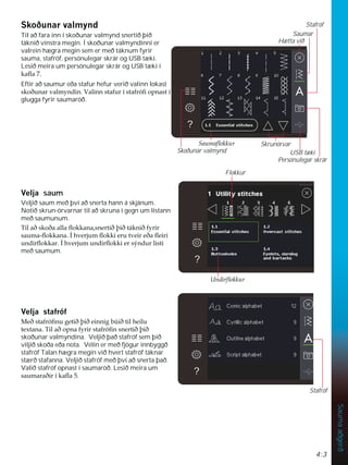 4:3
Sauma
aðgerð
6NRêXQDUYDOPQG
Til að fara inn í skoðunar valmynd snertið þið
táknið vinstra megin. Í skoðunar valmyndinni er
valrein hægra megin sem er með táknum fyrir
sauma, stafróf, persónulegar skrár og USB tæki.
Lesið meira um persónulegar skrár og USB tæki í
NDÁD
Eftir að saumur eða stafur hefur verið valinn lokast
VNRêXQDUYDOPQGLQ9DOLQQVWDIXUtVWDIUyÀRSQDVWt
glugga fyrir saumaröð.
9HOMD saum
Veljið saum með því að snerta hann á skjánum.
Notið skrun-örvarnar til að skruna í gegn um listann
með saumunum.
7LODêVNRêDDOODÁRNNDQDVQHUWLêîLêWiNQLêIULU
VDXPDÁRNNDQDÌKYHUMXPÁRNNLHUXWYHLUHêDÁHLUL
XQGLUÁRNNDUÌKYHUMXPXQGLUÁRNNLHUVìQGXUOLVWL
með saumum.
9HOMDVWDIUyI
0HêVWDIUyÀQXJHWLêîLêHLQQLJE~LêWLOKHLOX
WH[WDQD7LODêRSQDIULUVWDIUyÀQVQHUWLêîLê
skoðunar valmyndina. Veljið það stafróf sem þið
viljið skoða eða nota. Vélin er með fjögur innbyggð
stafróf Talan hægra megin við hvert stafróf táknar
stærð stafanna. Veljið stafróf með því að snerta það.
Valið stafróf opnast í saumaröð. Lesið meira um
VDXPDUDêLUtNDÁD
Saumar
Stafróf
Persónulegar skrár
USB tæki
Hætta við
Skrunörvar
6DXPDÁRNNXU
Flokkur
8QGLUÁRNNXU
Skoðunar valmynd
Stafróf
 